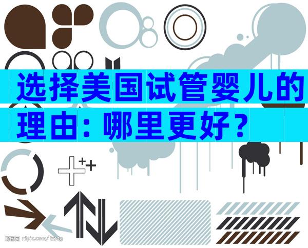 选择美国试管婴儿的理由: 哪里更好？